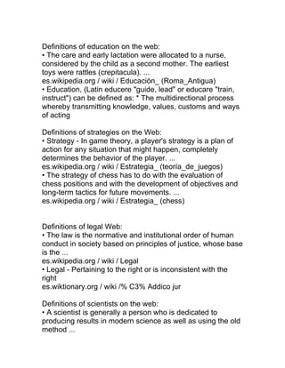 Definitions of education on the web:
• The care and early lactation were allocated to a nurse,
considered by the child as a second mother. The earliest
toys were rattles (crepitacula). ...
es.wikipedia.org / wiki / Educación_ (Roma_Antigua)
• Education, (Latin educere "guide, lead" or educare "train,
instruct") can be defined as: * The multidirectional process
whereby transmitting knowledge, values, customs and ways
of acting

Definitions of strategies on the Web:
• Strategy - In game theory, a player's strategy is a plan of
action for any situation that might happen, completely
determines the behavior of the player. ...
es.wikipedia.org / wiki / Estrategia_ (teoría_de_juegos)
• The strategy of chess has to do with the evaluation of
chess positions and with the development of objectives and
long-term tactics for future movements. ...
es.wikipedia.org / wiki / Estrategia_ (chess)


Definitions of legal Web:
• The law is the normative and institutional order of human
conduct in society based on principles of justice, whose base
is the ...
es.wikipedia.org / wiki / Legal
• Legal - Pertaining to the right or is inconsistent with the
right
es.wiktionary.org / wiki /% C3% Addico jur

Definitions of scientists on the web:
• A scientist is generally a person who is dedicated to
producing results in modern science as well as using the old
method ...
 