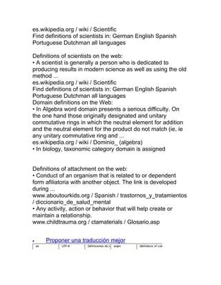 es.wikipedia.org / wiki / Scientific
Find definitions of scientists in: German English Spanish
Portuguese Dutchman all languages

Definitions of scientists on the web:
• A scientist is generally a person who is dedicated to
producing results in modern science as well as using the old
method ...
es.wikipedia.org / wiki / Scientific
Find definitions of scientists in: German English Spanish
Portuguese Dutchman all languages
Domain definitions on the Web:
• In Algebra word domain presents a serious difficulty. On
the one hand those originally designated and unitary
commutative rings in which the neutral element for addition
and the neutral element for the product do not match (ie, ie
any unitary commutative ring and ...
es.wikipedia.org / wiki / Dominio_ (algebra)
• In biology, taxonomic category domain is assigned


Definitions of attachment on the web:
• Conduct of an organism that is related to or dependent
form afiliatoria with another object. The link is developed
during ...
www.aboutourkids.org / Spanish / trastornos_y_tratamientos
/ diccionario_de_salud_mental
• Any activity, action or behavior that will help create or
maintain a relationship.
www.childtrauma.org / ctamaterials / Glosario.asp


•        Proponer una traducción mejor
    es        UTF-8     Definiciones de c   es|en   Definitions of cult
 