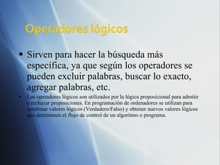 Sirven para hacer la búsqueda más específica, ya que según los operadores se pueden excluir palabras, buscar lo exacto, agregar palabras, etc. Los operadores lógicos son utilizados por la lógica proposicional para admitir o rechazar proposiciones. En programación de ordenadores se utilizan para combinar valores lógicos (Verdadero/Falso) y obtener nuevos valores lógicos que determinen el flujo de control de un algoritmo o programa. 