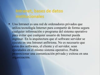 Una Intranet es una red de ordenadores privados que utiliza tecnología Internet para compartir de forma segura cualquier información o programa del sistema operativo para evitar que cualquier usuario de Internet pueda ingresar. En la arquitectura que el software servidor se ejecuta en una Intranet anfitriona. No es necesario que estos dos softwares, el cliente y el servidor, sean ejecutados en el mismo sistema operativo. Podría proporcionar una comunicación privada y exitosa en una organización. 