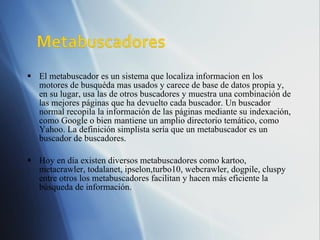El metabuscador es un sistema que localiza informacion en los motores de busquéda mas usados y carece de base de datos propia y, en su lugar, usa las de otros buscadores y muestra una combinación de las mejores páginas que ha devuelto cada buscador. Un buscador normal recopila la información de las páginas mediante su indexación, como Google o bien mantiene un amplio directorio temático, como Yahoo. La definición simplista sería que un metabuscador es un buscador de buscadores. Hoy en día existen diversos metabuscadores como kartoo, metacrawler, todalanet, ipselon,turbo10, webcrawler, dogpile, cluspy entre otros los metabuscadores facilitan y hacen más eficiente la búsqueda de información. 