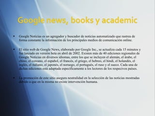 Google Noticias es un agregador y buscador de noticias automatizado que rastrea de forma constante la información de los principales medios de comunicación online. El sitio web de Google News, elaborado por Google Inc., se actualiza cada 15 minutos y fue lanzado en versión beta en abril de 2002. Existen más de 40 ediciones regionales de Google Noticias en diversos idiomas, entre los que se incluyen el alemán, el árabe, el chino, el coreano, el español, el francés, el griego, el hebreo, el hindi, el holandés, el inglés, el italiano, el japonés, el noruego, el portugués, el ruso y el sueco. Cada una de dichas ediciones está adaptada específicamente a los lectores de los respecivos países. La promoción de este sitio asegura neutralidad en la selección de las noticias mostradas debido a que en la misma no existe intervención humana. 
