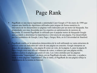 Page Rank PageRank es una marca registrada y patentada[1] por Google el 9 de enero de 1999 que ampara una familia de algoritmos utilizados para asignar de forma numérica la relevancia de los documentos (o páginas web) indexados por un motor de búsqueda. Sus propiedades son muy discutidas por los expertos en optimización de motores de búsqueda. El sistema PageRank es utilizado por el popular motor de búsqueda Google para ayudarle a determinar la importancia o relevancia de una página. Fue desarrollado por los fundadores de Google, Larry Page y Sergey Brin, en la Universidad de Stanford. PageRank confía en la naturaleza democrática de la web utilizando su vasta estructura de enlaces como un indicador del valor de una página en concreto. Google interpreta un enlace de una página A a una página B como un voto, de la página A, para la página B. Pero Google mira más allá del volumen de votos, o enlaces que una página recibe; también analiza la página que emite el voto. Los votos emitidos por las páginas consideradas "importantes", es decir con un PageRank elevado, valen más, y ayudan a hacer a otras páginas "importantes". Por lo tanto, el PageRank de una página refleja la importancia de la misma en Internet. 