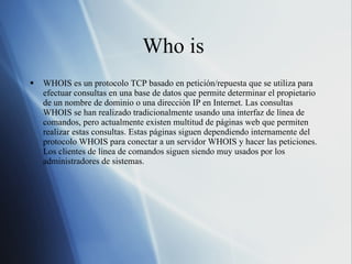 Who is  WHOIS es un protocolo TCP basado en petición/repuesta que se utiliza para efectuar consultas en una base de datos que permite determinar el propietario de un nombre de dominio o una dirección IP en Internet. Las consultas WHOIS se han realizado tradicionalmente usando una interfaz de línea de comandos, pero actualmente existen multitud de páginas web que permiten realizar estas consultas. Estas páginas siguen dependiendo internamente del protocolo WHOIS para conectar a un servidor WHOIS y hacer las peticiones. Los clientes de línea de comandos siguen siendo muy usados por los administradores de sistemas. 