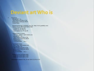 Registrant:     deviantART, Inc.     7095 Hollywood Blvd #788     Hollywood, California 90028     United States     Registered through: GoDaddy.com, Inc. (http://www.godaddy.com)     Domain Name: DEVIANTART.COM        Created on: 24-Apr-00        Expires on: 07-Aug-10        Last Updated on: 31-Jan-08     Administrative Contact:        McCann, Andrew  @deviantart.com        deviantART, Inc.        7095 Hollywood Blvd #788        Hollywood, California 90028        United States        +1.3236456000      Fax --     Technical Contact:        Bolt, Chris  @deviantart.com        deviantART, Inc.        7095 Hollywood Blvd #788        Hollywood, California 90028        United States        +1.3236456000      Fax --     Domain servers in listed order:        A.NS.DEVIANTART.COM        B.NS.DEVIANTART.COM Information Updated: Thu, 28 Jan 2010 22:29:16 UTC 