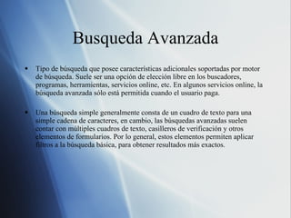 Busqueda Avanzada Tipo de búsqueda que posee características adicionales soportadas por motor de búsqueda. Suele ser una opción de elección libre en los buscadores, programas, herramientas, servicios online, etc. En algunos servicios online, la búsqueda avanzada sólo está permitida cuando el usuario paga. Una búsqueda simple generalmente consta de un cuadro de texto para una simple cadena de caracteres, en cambio, las búsquedas avanzadas suelen contar con múltiples cuadros de texto, casilleros de verificación y otros elementos de formularios. Por lo general, estos elementos permiten aplicar filtros a la búsqueda básica, para obtener resultados más exactos. 