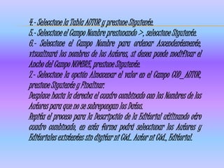 4.- Seleccione la Tabla AUTOR y presione Siguiente.
5.- Seleccione el Campo Nombre presionando >, seleccione Siguiente.
6.- Seleccione el Campo Nombre para ordenar Ascendentemente,
visualizará los nombres de los Autores, si desea puede modificar el
Ancho del Campo NOMBRE, presione Siguiente.
7.- Seleccione la opción Almacenar el valor en el Campo COD_AUTOR,
presione Siguiente y Finalizar.
Desplace hacia la derecha el cuadro combinado con los Nombres de los
Autores para que no se sobrepongan los Datos.
Repita el proceso para la Descripción de la Editorial utilizando otro
cuadro combinado, en esta forma podrá seleccionar los Autores y
Editoriales existentes sin digitar ni Cód.. Autor ni Cód., Editorial.
 