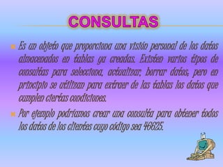  Es  un objeto que proporciona una visión personal de los datos
  almacenados en tablas ya creadas. Existen varios tipos de
  consultas para selecciona, actualizar, borrar datos; pero en
  principio se utilizan para extraer de las tablas los datos que
  cumplen ciertas condiciones.
 Por ejemplo podríamos crear una consulta para obtener todos
  los datos de los clientes cuyo código sea 46625.
 