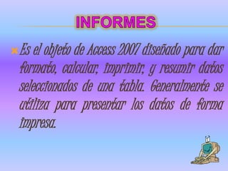 Es  el objeto de Access 2007 diseñado para dar
 formato, calcular, imprimir, y resumir datos
 seleccionados de una tabla. Generalmente se
 utiliza para presentar los datos de forma
 impresa.
 