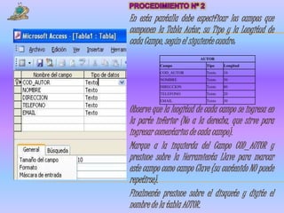 En esta pantalla debe especificar los campos que
componen la Tabla Autor, su Tipo y la Longitud de
cada Campo, según el siguiente cuadro:
                         AUTOR
          Campo            Tipo    Longitud
          COD_AUTOR        Texto   10
          NOMBRE           Texto   50
          DIRECCION        Texto   80
          TELEFONO         Texto   20
          EMAIL            Texto   30

Observe que la longitud de cada campo se ingresa en
la parte inferior (No a la derecha, que sirve para
ingresar comentarios de cada campo).
Marque a la izquierda del Campo COD_AUTOR y
presione sobre la Herramienta Llave para marcar
este campo como campo Clave (su contenido NO puede
repetirse).
Finalmente presione sobre el disquete y digite el
nombre de la tabla AUTOR.
 