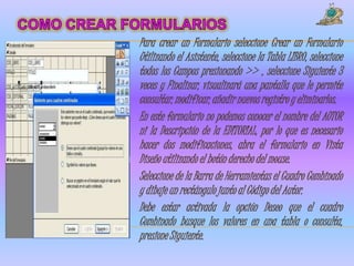 Para crear un Formulario seleccione Crear un Formulario
Utilizando el Asistente, seleccione la Tabla LIBRO, seleccione
todos los Campos presionando >> , seleccione Siguiente 3
veces y Finalizar, visualizará una pantalla que le permite
consultar, modificar, añadir nuevos registro y eliminarlos.
En este formulario no podemos conocer el nombre del AUTOR
ni la Descripción de la EDITORIAL, por lo que es necesario
hacer dos modificaciones, abra el formulario en Vista
Diseño utilizando el botón derecho del mouse.
Seleccione de la Barra de Herramientas el Cuadro Combinado
y dibuje un rectángulo junto al Código del Autor.
Debe estar activada la opción Deseo que el cuadro
Combinado busque los valores en una tabla o consulta,
presione Siguiente.
 