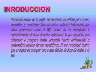    Microsoft Access es la mejor herramienta de office para crear,
    controlar, y relacionar base de datos, además interactúa con
    otros programas como el SQL Server. Es un manejador o
    administrador de base de datos relacional, lo que significa que
    almacena y recupera datos, presenta cierta información y
    automatiza alguna tareas repetitivas. El ser relacional indica
    que es capaz de manejar una o mas tablas de base de datos a la
    vez
 