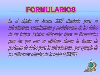  Es   el objeto de Access 2007 diseñado para la
  introducción. visualización y modificación de los datos
  de las tablas. Existen diferentes tipos de formularios
  pero los que mas se utilizan tienen la forma de
  pestañas de datos para la introducción , por ejemplo de
  los diferentes clientes de la tabla CLIENTES.
 