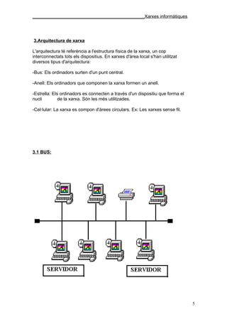 ____________________________________________Xarxes informàtiques




3.Arquitectura de xarxa

L'arquitectura té referència a l'estructura física de la xarxa, un cop
interconnectats tots els dispositius. En xarxes d'àrea local s'han utilitzat
diversos tipus d'arquitectura:

-Bus: Els ordinadors surten d'un punt central.

-Anell: Els ordinadors que componen la xarxa formen un anell.

-Estrella: Els ordinadors es connecten a través d'un dispositiu que forma el
nucli         de la xarxa. Són les més utilitzades.

-Cel·lular: La xarxa es compon d'àrees circulars. Ex: Les xarxes sense fil.




3.1 BUS:




                                                                               5
 