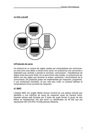 ____________________________________________Xarxes informàtiques




3.4 CEL.LULAR




4.Protocols de xarxa

Un protocol és un conjunt de regles usades per computadores per comunicar-
se unes amb unes altres a través d'una xarxa. Un protocol és una convenció o
estàndard que controla o permet la connexió, comunicació, i transferència de
dades entre dos punts finals. En la seva forma més simple, un protocol pot ser
definit com les regles que dominen la sintaxi, semàntica i sincronització de la
comunicació. Els protocols poden ser implementats per maquinari, programari,
o una combinació d'ambdós. Al seu més baix nivell, un protocol defineix el
comportament d'una connexió de maquinari.

4.1 MAC

L'adreça MAC (en anglès Media Access Control) és una adreça Unicast que
identifica a una interfície de xarxa de maquinari quasi de manera única.
Aquesta adreça està formada per 6 bytes els quals formen 6 grups de dos
lletres en hexadecimal. Per tant tenim un identificador de 48 bits que pot
representar 281.474.976.710.656 adreces diferents.




                                                                             7
 