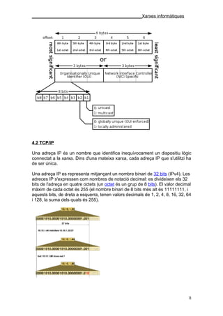 ____________________________________________Xarxes informàtiques




4.2 TCP/IP

Una adreça IP és un nombre que identifica inequívocament un dispositiu lògic
connectat a la xarxa. Dins d'una mateixa xarxa, cada adreça IP que s'utilitzi ha
de ser única.

Una adreça IP es representa mitjançant un nombre binari de 32 bits (IPv4). Les
adreces IP s'expressen com nombres de notació decimal: es divideixen els 32
bits de l'adreça en quatre octets (un octet és un grup de 8 bits). El valor decimal
màxim de cada octet és 255 (el nombre binari de 8 bits més alt és 11111111, i
aquests bits, de dreta a esquerra, tenen valors decimals de 1, 2, 4, 8, 16, 32, 64
i 128, la suma dels quals és 255).




                                                                                 8
 