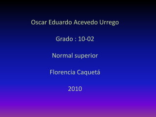 Oscar Eduardo Acevedo Urrego Grado : 10-02 Normal superior Florencia Caquetá 2010 