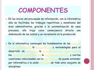 En la informática convergen los fundamentos de las ciencias de la computación, la programación y metodologías para el desarrollo de software, la arquitectura de computadores, las redes de computadores, la inteligencia artificial y ciertas cuestiones relacionadas con la electrónica. Se puede entender por informática a la unión sinérgica de todo este conjunto de disciplinas.UTILIDADEsta disciplina se aplica a numerosas y variadas áreas del conocimiento o la actividad humana, como por ejemplo: gestión de negocios, almacenamiento y consulta de información, monitorización y control de procesos, industria, robótica, comunicaciones, control de transportes, investigación, desarrollo de juegos, diseño computarizado, aplicaciones/herramientas multimedia, medicina, biología, física, química, meteorología, ingeniería, arte, etc. Una de la aplicaciones más importantes de la informática es proveer información en forma oportuna y veraz, lo cual, por ejemplo, puede tanto facilitar la toma de decisiones a nivel gerencial (en una empresa) como permitir el control de procesos críticos.FUNCIONESActualmente es difícil concebir un área que no use, de alguna forma, el apoyo de la informática. Ésta puede cubrir un enorme abanico de funciones, que van desde las más simples cuestiones domésticas, hasta los cálculos científicos más complejos.