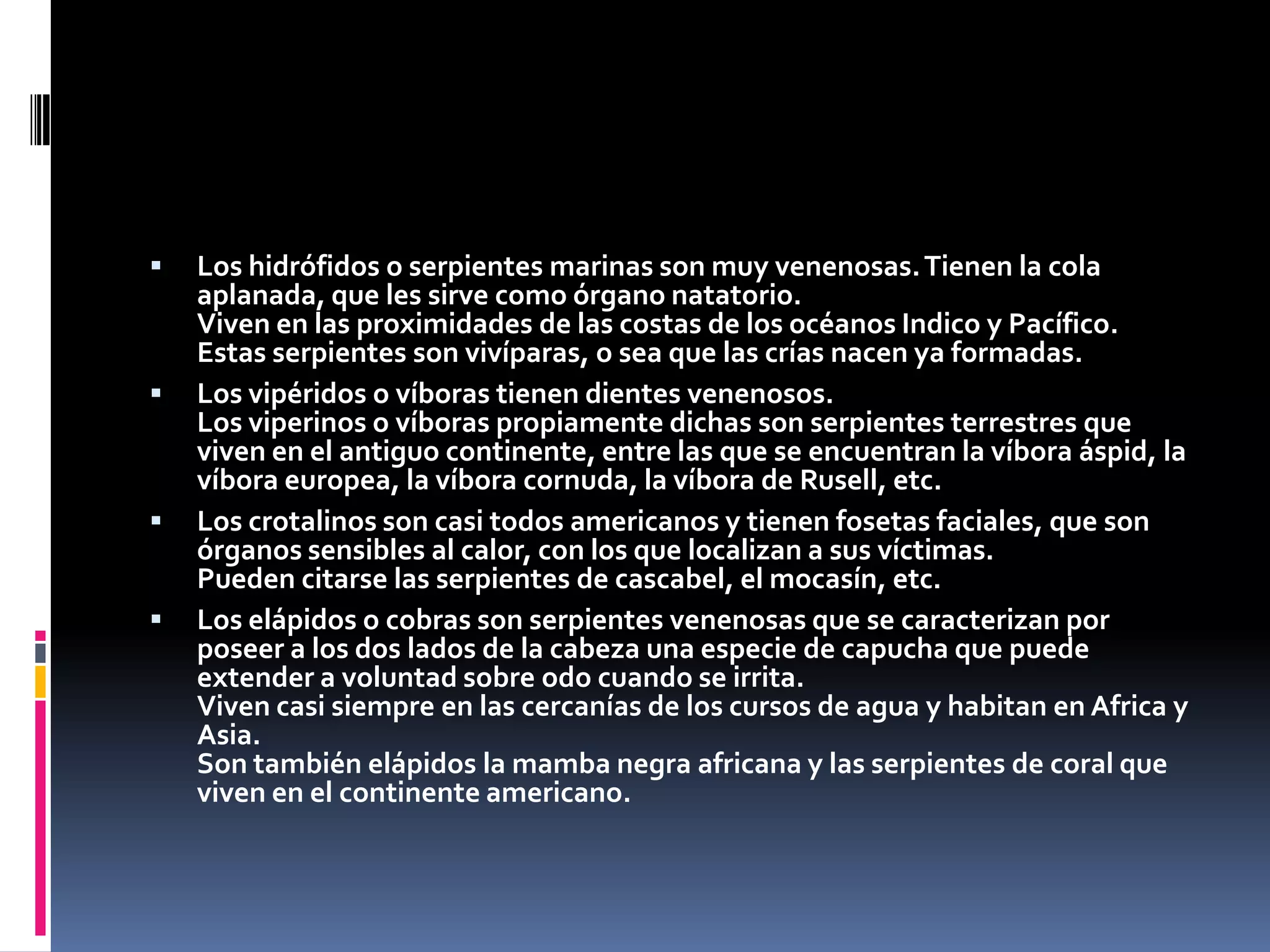 Los hidrófidos o serpientes marinas son muy venenosas. Tienen la cola aplanada, que les sirve como órgano natatorio.Viven en las proximidades de las costas de los océanos Indico y Pacífico.Estas serpientes son vivíparas, o sea que las crías nacen ya formadas.Los vipéridos o víboras tienen dientes venenosos.Los viperinos o víboras propiamente dichas son serpientes terrestres que viven en el antiguo continente, entre las que se encuentran la víbora áspid, la víbora europea, la víbora cornuda, la víbora de Rusell, etc.Los crotalinos son casi todos americanos y tienen fosetas faciales, que son órganos sensibles al calor, con los que localizan a sus víctimas.Pueden citarse las serpientes de cascabel, el mocasín, etc.Los elápidos o cobras son serpientes venenosas que se caracterizan por poseer a los dos lados de la cabeza una especie de capucha que puede extender a voluntad sobre odo cuando se irrita.Viven casi siempre en las cercanías de los cursos de agua y habitan en Africa y Asia.Son también elápidos la mamba negra africana y las serpientes de coral que viven en el continente americano.