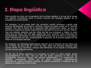 2. Etapa lingüísticaEste período se inicia con la expresión de la primera palabra, a la que se le otorga una legítima importancia como el primer anuncio del lenguaje cargado de un propósito de comunicación.Sin embargo, no se puede decir con precisión cuándo comienza, cuándo este anuncio del lenguaje se precisa y confirma, cuándo se puede hablar de la "primera palabra". Por eso la fecha de su aparición está diversamente fijada, ya que los estudios al respecto se basan mayormente en las informaciones que dan las madres.Hay que señalar, además, que las niñas son las que empiezan a hablar un poco antes que los niños. Por otro lado, aparte del sexo, tomando como referencia las peculiaridades individuales, un niño puede demorarse más que otros en una etapa y pasar rápidamente por otra, condicionando la aparición de la primera palabra en los niños en cronologías distintas.No obstante, los diferentes especialistas estiman que la mayoría de los niños que van a hablar, tal vez el 90 por ciento de ellos, dicen sus primeras palabras para cuando tienen 15 a 18 meses, aunque esta afirmación no es exacta o concluyente por las razones antes expuestas.De allí que la etapa lingüística se considera en forma un tanto amplia, desde aproximadamente el 12do. mes (un año de edad), pasando el niño de las variadísimas emisiones fónicas del período prelingüístico a la adquisición de fonemas propiamente dichos en el plano fonológico (articulaciones fonemáticas), perfeccionándose también el aspecto semántico y sintáctico de las palabras a medida que el niño crece.