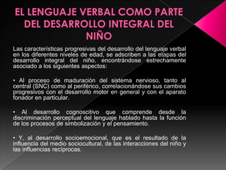 EL LENGUAJE VERBAL COMO PARTE DEL DESARROLLO INTEGRAL DEL NIÑOLas características progresivas del desarrollo del lenguaje verbal en los diferentes niveles de edad, se adscriben a las etapas del desarrollo integral del niño, encontrándose estrechamente asociado a los siguientes aspectos:• Al proceso de maduración del sistema nervioso, tanto al  central (SNC) como al periférico, correlacionándose sus cambios progresivos con el desarrollo motor en general y con el aparato fonador en particular.• Al desarrollo cognoscitivo que comprende desde la discriminación perceptual del lenguaje hablado hasta la función de los procesos de simbolización y el pensamiento.• Y, al desarrollo socioemocional, que es el resultado de la influencia del medio sociocultural, de las interacciones del niño y las influencias recíprocas.