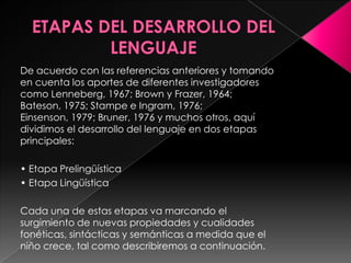 ETAPAS DEL DESARROLLO DEL LENGUAJEDe acuerdo con las referencias anteriores y tomando en cuenta los aportes de diferentes investigadores como Lenneberg, 1967; Brown y Frazer, 1964; Bateson, 1975; Stampe e Ingram, 1976; Einsenson, 1979; Bruner, 1976 y muchos otros, aquí dividimos el desarrollo del lenguaje en dos etapas principales:• Etapa Prelingüística• Etapa LingüísticaCada una de estas etapas va marcando el surgimiento de nuevas propiedades y cualidades fonéticas, sintácticas y semánticas a medida que el niño crece, tal como describiremos a continuación.