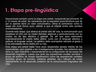 1. Etapa pre-lingüísticaDenominada también como la etapa pre-verbal, comprende los primeros 10 a 12 meses de edad. Se caracteriza por la expresión buco-fonatoria que de por sí apenas tiene un valor comunicativo. Otros la consideran como la etapa del nivel fónico puro, debido a que el infante emite sólo sonidos onomatopéyicos.Durante esta etapa, que abarca el primer año de vida, la comunicación que establece el niño con su medio (familia), especial y particularmente con su madre, es de tipo afectivo y gestual. De allí que para estimularlo lingüísticamente la madre deba utilizar, junto con el lenguaje afectivo y gestual, el lenguaje verbal. La palabra debe acompañar siempre al gesto y a las actividades de la madre con su hijo.Esta etapa pre-verbal hasta hace poco despertaba escaso interés de los especialistas, pero gracias a las investigaciones actuales, hoy sabemos que tiene un valor relevante y trascendental en la configuración de las bases del desarrollo lingüístico, puesto que tanto las expresiones vocales (sonidos o grupo de sonidos de simple significación) como las expresiones verbales (sonidos, grupo de sonidos, palabras aisladas, etc.) influyen de modo determinante en el desarrollo posterior de la comunicación lingüística del niño.