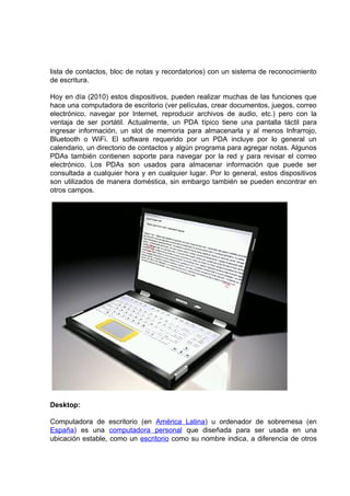 lista de contactos, bloc de notas y recordatorios) con un sistema de reconocimiento
de escritura.

Hoy en día (2010) estos dispositivos, pueden realizar muchas de las funciones que
hace una computadora de escritorio (ver películas, crear documentos, juegos, correo
electrónico, navegar por Internet, reproducir archivos de audio, etc.) pero con la
ventaja de ser portátil. Actualmente, un PDA típico tiene una pantalla táctil para
ingresar información, un slot de memoria para almacenarla y al menos Infrarrojo,
Bluetooth o WiFi. El software requerido por un PDA incluye por lo general un
calendario, un directorio de contactos y algún programa para agregar notas. Algunos
PDAs también contienen soporte para navegar por la red y para revisar el correo
electrónico. Los PDAs son usados para almacenar información que puede ser
consultada a cualquier hora y en cualquier lugar. Por lo general, estos dispositivos
son utilizados de manera doméstica, sin embargo también se pueden encontrar en
otros campos.




Desktop:

Computadora de escritorio (en América Latina) u ordenador de sobremesa (en
España) es una computadora personal que diseñada para ser usada en una
ubicación estable, como un escritorio como su nombre indica, a diferencia de otros
 