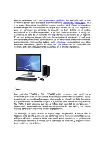 equipos personales como las computadoras portátiles. Las computadoras de uso
doméstico suelen estar dedicadas al entretenimiento (multimedia, videojuegos, etc.)
y a tareas domésticas (contabilidad casera, escritos, etc.). Estas computadoras
carecen de gestión y mantenimiento ya que estas tareas son de poca importancia
para un particular; sin embargo, la situación es bien distinta en el ámbito
empresarial, en el cual la computadora de escritorio es la herramienta de trabajo por
excelencia; se trata de un elemento muy importante para la marcha de un negocio.
El uso que se hace de las computadoras de escritorio está relacionado normalmente
con las tareas productivas y administrativas de los empleados: creación de informes,
presentaciones, memorandos (véase suite ofimática), comunicación con otras
empresas, contabilidad, gestión de tareas, etc.; por este motivo, la computadora de
escritorio debe ser adecuadamente gestionada en el ámbito empresarial.




Tower:

Los gabinetes TOWER y FULL TOWER están pensadas para servidores o
estaciones gráficas en los que vamos a instalar gran cantidad de dispositivos, o para
usuarios que se ven obligados a poner el ordenador en el suelo por falta de espacio
(un gabinete más pequeño les obligaría a agacharse para insertar un disquete o un
CD-ROM), o para usuarios que van a instalar gran cantidad de componentes y
tienen miedo a que no circule bien el aire o a amantes del overclocking que desean
espacio para que el aire circule y enfríe el procesador.

Sin embargo, un gran tamaño no implica mejor refrigeración, a menos que El
Gabinete esté abierto, porque si sólo contamos con la fuente de alimentación para
refrigerar el interior, esto es a todas luces insuficientes: escojamos un gabinete con
un ventilador adicional o al menos con la posibilidad de instalarlo, y mejor si son dos
(una posterior y otro anterior).
 
