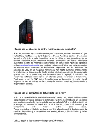 ¿Cuáles son los sistemas de control numérico que usa la industria?

RTA: Se considera de Control Numérico por Computador, también llamado CNC (en
inglés Computer Numerical Control) (también Control Numérico Continuo Continuous
Numerical Control), a todo dispositivo capaz de dirigir el posicionamiento de un
órgano mecánico móvil mediante órdenes elaboradas de forma totalmente
automática a partir de informaciones numéricas en tiempo real. Aparte de aplicarse
en las máquinas-herramienta para modelar metales, el CNC se usa en la fabricación
de muchos otros productos de ebanistería, carpintería, etc. La aplicación de
sistemas de CNC en las máquinas-herramienta han hecho aumentar enormemente
la producción, al tiempo que ha hecho posible efectuar operaciones de conformado
que era difícil de hacer con máquinas convencionales, por ejemplo la realización de
superficies esféricas manteniendo un elevado grado de precisión dimensional.
Finalmente, el uso de CNC incide favorablemente en los costos de producción al
propiciar la baja de costes de fabricación de muchas máquinas, manteniendo o
mejorando su calidad.



¿Cuáles son las computadoras del vehiculo automotriz?

RTA: La ECU (Electronic Control Unit o Engine Control Unit), mejor conocida como
computadora sirve para controlar el sistema de Fuel Injection mediante un programa
que según el modelo del coche mide la posición del cigüeñal, el nivel de oxigeno en
el escape, la posición del acelerador, RPM’s, alarma, posición de válvulas y la
temperatura          del          motor          entre          otras           cosas.
Esta computadora controla la bomba de gasolina, el curíes control, los inyectores (la
cantidad de gasolina y el tiempo que dura abierto), el tiempo del distribuidor y varias
funciones más.


La ECU según el tipo usa memorias tipo EPROM o Flash.
 