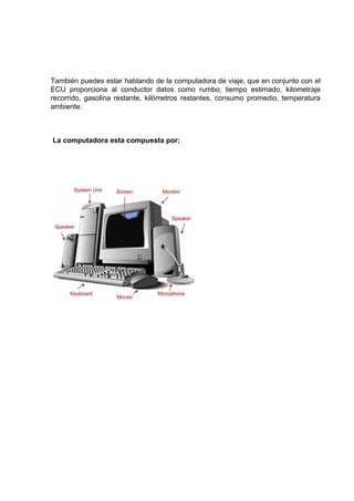 También puedes estar hablando de la computadora de viaje, que en conjunto con el
ECU proporciona al conductor datos como rumbo, tiempo estimado, kilometraje
recorrido, gasolina restante, kilómetros restantes, consumo promedio, temperatura
ambiente.



La computadora esta compuesta por:
 
