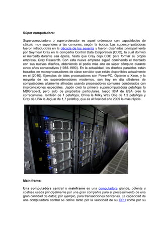 Súper computadora:

Supercomputadora o superordenador es aquel ordenador con capacidades de
cálculo muy superiores a las comunes, según la época. Las supercomputadoras
fueron introducidas en la década de los sesenta y fueron diseñadas principalmente
por Seymour Cray en la compañía Control Data Corporation (CDC), la cual dominó
el mercado durante esa época, hasta que Cray dejó CDC para formar su propia
empresa, Cray Research. Con esta nueva empresa siguió dominando el mercado
con sus nuevos diseños, obteniendo el podio más alto en súper cómputo durante
cinco años consecutivos (1985-1990). En la actualidad, los diseños paralelos están
basados en microprocesadores de clase servidor que están disponibles actualmente
en el (2010). Ejemplos de tales procesadores son PowerPC, Opteron o Xeon, y la
mayoría de los superordenadores modernos, son hoy en día clésteres de
computadores altamente afinadas usando procesadores comunes combinados con
interconexiones especiales. Japón creó la primera supercomputadora petaflops la
MDGrape-3, pero solo de propósitos particulares, luego IBM de USA creo la
correcaminos, también de 1 petaflops, China la Milky Way One de 1,2 petaflops y
Cray de USA la Jaguar de 1,7 petaflop, que es al final del año 2009 la más rápida.




Main frame:

Una computadora central o mainframe es una computadora grande, potente y
costosa usada principalmente por una gran compañía para el procesamiento de una
gran cantidad de datos; por ejemplo, para transacciones bancarias. La capacidad de
una computadora central se define tanto por la velocidad de su CPU como por su
 