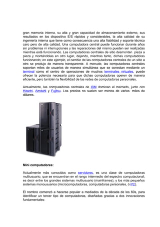 gran memoria interna, su alta y gran capacidad de almacenamiento externo, sus
resultados en los dispositivo E/S rápidos y considerables, la alta calidad de su
ingeniería interna que tiene como consecuencia una alta fiabilidad y soporte técnico
caro pero de alta calidad. Una computadora central puede funcionar durante años
sin problemas ni interrupciones y las reparaciones del mismo pueden ser realizadas
mientras está funcionando. Las computadoras centrales de sitio desmontan pieza a
pieza y montándolas en otro lugar, dejando, mientras tanto, dichas computadoras
funcionando; en este ejemplo, el cambio de las computadoras centrales de un sitio a
otro se produjo de manera transparente. A menudo, las computadoras centrales
soportan miles de usuarios de manera simultánea que se conectan mediante un
terminal como el centro de operaciones de muchos terminales virtuales, puede
ofrecer la potencia necesaria para que dichas computadoras operen de manera
eficiente, pero también la flexibilidad de las redes de computadoras personales.

Actualmente, las computadoras centrales de IBM dominan el mercado, junto con
Hitachi, Amdahl y Fujitsu. Los precios no suelen ser menos de varios miles de
dólares.




Mini computadores:

Actualmente más conocidos como servidores, es una clase de computadoras
multiusuario, que se encuentran en el rango intermedio del espectro computacional;
es decir entre los grandes sistemas multiusuario (mainframes), y los más pequeños
sistemas monousuarios (microcomputadoras, computadoras personales, ó PC).

El nombre comenzó a hacerse popular a mediados de la década de los 60s, para
identificar un tercer tipo de computadoras, diseñadas gracias a dos innovaciones
fundamentales:
 