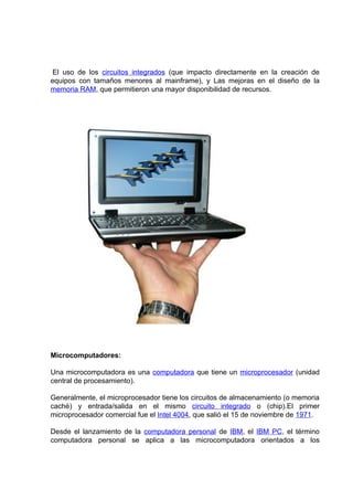 El uso de los circuitos integrados (que impacto directamente en la creación de
equipos con tamaños menores al mainframe), y Las mejoras en el diseño de la
memoria RAM, que permitieron una mayor disponibilidad de recursos.




Microcomputadores:

Una microcomputadora es una computadora que tiene un microprocesador (unidad
central de procesamiento).

Generalmente, el microprocesador tiene los circuitos de almacenamiento (o memoria
caché) y entrada/salida en el mismo circuito integrado o (chip).El primer
microprocesador comercial fue el Intel 4004, que salió el 15 de noviembre de 1971.

Desde el lanzamiento de la computadora personal de IBM, el IBM PC, el término
computadora personal se aplica a las microcomputadora orientados a los
 