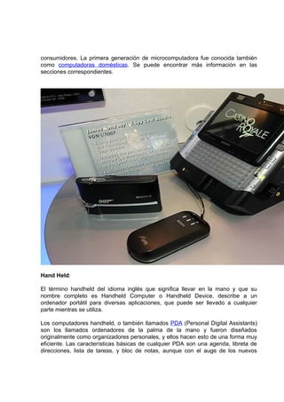 consumidores. La primera generación de microcomputadora fue conocida también
como computadoras domésticas. Se puede encontrar más información en las
secciones correspondientes.




Hand Held:

El término handheld del idioma inglés que significa llevar en la mano y que su
nombre completo es Handheld Computer o Handheld Device, describe a un
ordenador portátil para diversas aplicaciones, que puede ser llevado a cualquier
parte mientras se utiliza.

Los computadores handheld, o también llamados PDA (Personal Digital Assistants)
son los llamados ordenadores de la palma de la mano y fueron diseñados
originalmente como organizadores personales, y ellos hacen esto de una forma muy
eficiente. Las características básicas de cualquier PDA son una agenda, libreta de
direcciones, lista de tareas, y bloc de notas, aunque con el auge de los nuevos
 