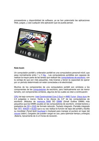 procesadores y disponibilidad de software, ya se han potenciado las aplicaciones
Web, juegos, y casi cualquier otra aplicación que se pueda pensar.




Note book:

Un computador portátil u ordenador portátil es una computadora personal móvil, que
pesa normalmente entre 1 y 3 Kg. . Las computadoras portátiles son capaces de
realizar la mayor parte de las tareas que realizan las computadoras de escritorio, con
la ventaja de que son más pequeñas, más livianas y tienen la capacidad de operar
por un período determinado sin estar conectadas a la electricidad.

Muchos de los componentes de una computadora portátil son similares a los
componentes de las computadoras de escritorio, pero habitualmente son de menor
tamaño, con componentes similares, algunos de los cuales se citan a continuación:

CPU de bajo consumo: Intel Centrino(Intel Core 2 Duo) o AMD Turion ,Disco duro de
2,5 pulgadas o menor, frente a los discos de 3,5" de las computadoras de
escritorio ,Módulos de memoria RAM SO DIMM (Small Outline DIMM) más
pequeños que los DIMM usuales en las computadoras de escritorio ,Unidad lectora y
grabadora de CD o DVD de formato reducido ,Teclado integrado ,Pantalla integrada
tipo TFT, WXGA o OLED que a su vez realiza la función de tapa del portátil y facilita
su movilidad ,Panel táctil touchpad o trackpad para manejar el puntero en lugar del
mouse (ratón) ,Cargador (se pueden cargar en uso, para optimizar tiempo y energía)
,Batería, típicamente de 2 a 4 horas de duración.
 