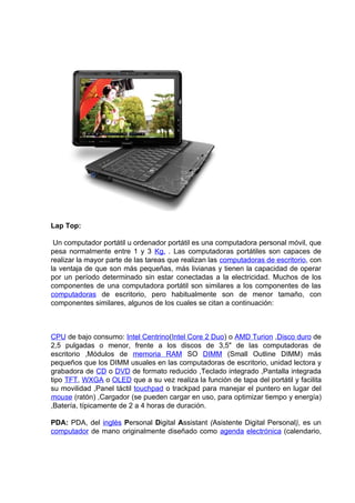 Lap Top:

 Un computador portátil u ordenador portátil es una computadora personal móvil, que
pesa normalmente entre 1 y 3 Kg. . Las computadoras portátiles son capaces de
realizar la mayor parte de las tareas que realizan las computadoras de escritorio, con
la ventaja de que son más pequeñas, más livianas y tienen la capacidad de operar
por un período determinado sin estar conectadas a la electricidad. Muchos de los
componentes de una computadora portátil son similares a los componentes de las
computadoras de escritorio, pero habitualmente son de menor tamaño, con
componentes similares, algunos de los cuales se citan a continuación:



CPU de bajo consumo: Intel Centrino(Intel Core 2 Duo) o AMD Turion ,Disco duro de
2,5 pulgadas o menor, frente a los discos de 3,5" de las computadoras de
escritorio ,Módulos de memoria RAM SO DIMM (Small Outline DIMM) más
pequeños que los DIMM usuales en las computadoras de escritorio, unidad lectora y
grabadora de CD o DVD de formato reducido ,Teclado integrado ,Pantalla integrada
tipo TFT, WXGA o OLED que a su vez realiza la función de tapa del portátil y facilita
su movilidad ,Panel táctil touchpad o trackpad para manejar el puntero en lugar del
mouse (ratón) ,Cargador (se pueden cargar en uso, para optimizar tiempo y energía)
,Batería, típicamente de 2 a 4 horas de duración.

PDA: PDA, del inglés Personal Digital Assistant (Asistente Digital Personal), es un
computador de mano originalmente diseñado como agenda electrónica (calendario,
 