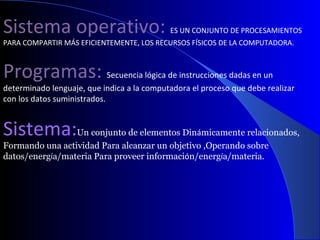 Sistema operativo:  ES UN CONJUNTO DE PROCESAMIENTOS PARA COMPARTIR MÁS EFICIENTEMENTE, LOS RECURSOS FÍSICOS DE LA COMPUTADORA. Programas:  Secuencia lógica de instrucciones dadas en un determinado lenguaje, que indica a la computadora el proceso que debe realizar con los datos suministrados. Sistema: Un conjunto de elementos Din á micamente relacionados,  Formando una actividad Para alcanzar un objetivo ,Operando sobre datos/energ í a/materia Para proveer informaci ó n/energ í a/materia. 