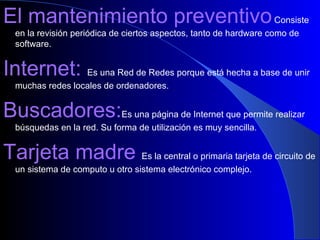 El mantenimiento preventivo   Consiste en la revisión periódica de ciertos aspectos, tanto de hardware como de software. Internet:  Es una Red de Redes porque está hecha a base de unir muchas redes locales de ordenadores. Buscadores: Es una página de Internet que permite realizar búsquedas en la red. Su forma de utilización es muy sencilla. Tarjeta madre  Es la central o primaria tarjeta de circuito de un sistema de computo u otro sistema electrónico complejo. 