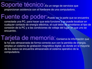 Soporte técnico: Es un rango de servicios que proporcionan asistencia con el hardware de una computadora. Fuente de poder: Puede ser la parte que se encuentra conectada una PC, para hacer que esta funcione y se puede localizar en cualquier contacto de energía eléctrica, el cual debe de amoldarse al tipo de conexión de la PC y a las condiciones de voltaje del lugar en que uno se encuentre. Tarjeta de memoria:  Conserva la información que le ha sido almacenada de forma correcta aun con la perdida de energía, emplea un sistema de grabación magnética digital, es donde en la mayoría de los casos se encuentra almacenado el sistema operativo de la computadora. 