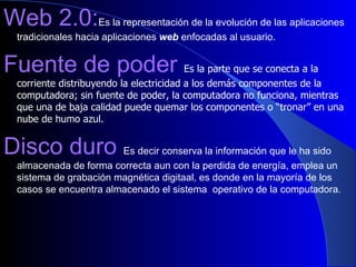 Web 2.0: Es la representación de la evolución de las aplicaciones tradicionales hacia aplicaciones  web  enfocadas al usuario.  Fuente de poder  Es la parte que se conecta a la corriente distribuyendo la electricidad a los demás componentes de la computadora; sin fuente de poder, la computadora no funciona, mientras que una de baja calidad puede quemar los componentes o “tronar” en una nube de humo azul.   Disco duro  Es decir conserva la información que le ha sido almacenada de forma correcta aun con la perdida de energía, emplea un sistema de grabación magnética digitaal, es donde en la mayoría de los casos se encuentra almacenado el sistema  operativo de la computadora. 