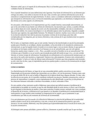 llamamos señal, que es el soporte de la información. Pero es el hombre quien emite la voz, y es el hombre la
verdadera fuente de información.

Esto se puede formalizar con unas definiciones más rigurosas. Una fuente de información es un elemento que
entrega una señal, y una señal es una función de una o más variables que contiene información acerca de la
naturaleza o comportamiento de algún fenómeno. Es decir, vamos a considerar señal tanto al fenómeno físico
que transporta la información como a la función matemática que representa a ese fenómeno. Cualquiera de las
dos formas sirve como soporte a la información.

En este punto, cabe destacar el rol importantísimo que hoy cumple Internet, mencionado anteriormente, ya
que se ha convertido en una fuente casi infinita de información, tan necesaria que, incluso, se podría afirmar,
que si ahora dejara de existir, dejarían de existir con ella innumerables entidades, más aún si consideramos
que, en todo ámbito, los avances tecnológicos se van abriendo espacio entre las personas, llegando a cumplir
funciones que superan a las capacidades humanas. No obstante lo anterior, muchas veces como en el caso de
la revolución industrial, han sido las personas las propias víctimas de la tecnología, pues han sido
reemplazadas por las máquinas, por ser menos eficientes y más costosas de lo que resultaría tener un soporte
técnico adecuado.

Por lo tanto, es importante señalar, que en este sentido, Internet se ha transformado en una de las principales
ayudas para el hombre en su trabajo y demás necesidades; se ha convertido en la moneda de comunicación
internacional, ya que ha logrado reunir al mundo en un mismo lugar y con un mismo idioma, lo que quizás en
un mañana no tan lejano, podría convertir al ser humano en un ser autosuficiente, que con solo apretar
botoncitos, pueda comer, respirar y vivir... Pero, ¿se podrá convertir el hombre en un ser autosuficiente? No
olvidemos que el hombre es un ser social y que no puede prescindir del medio en que vive, y en este sentido
Internet, al mismo tiempo de informarnos, ha producido un enfriamiento en la comunicación interpersonal, ya
que ésta se ha vuelto más mecánica e impersonal. Entonces nos cabe preguntar ¿Estamos más comunicados o
más informados? ¿Cuál es el valor de obtener tanta información? Creemos que estas preguntas están teniendo
un alto valor hoy en día, y que el responderlas quizás nos pueda ayudar a avanzar en la comunicación sin dejar
de comunicarnos.

CONCLUSIONES

La ciberinformación del futuro, en lugar de ser una comunidad global, podría convertirse en una vasta y
fragmentada red de personas aisladas que interactúan con sus datos y no con las personas. Estamos, pues, ante
un arma de doble filo de la cual ya habla el Magisterio de la Iglesia desde hace algunas décadas. Es más, cabe
la reflexión en este punto, de si es posible considerar realmente ese proceso, llamado comunicación, como un
proceso de intercambiar o compartir, como originalmente ha sido identificado, ya que hoy en día priman en
las relaciones humanas enfocadas a satisfacer necesidades, es decir, enfocadas a fines.

En este sentido se hace necesario acudir a Habermas, para aclarar que definitivamente el problema de la
modernidad no ha podido ser resuelto ya que ha sido abordado desde la razón técnica, es decir, que el hombre
ha privilegiado la articulación de medios a fines para controlar el medio externo, teniendo esto como resultado
el desarrollo de la técnica, a diferencia de lo que pasaría si se abordara el problema de la modernidad desde la
razón práctica, la que tendría como resultado la comprensión de los sujetos, que es justamente lo que
consideramos que falta en este momento de la historia de la humanidad.

Con esto planteamos que de acuerdo a la reflexión de Habermas la solución del problema de la modernidad
tendría sentido a través de la razón práctica y con esto, a través de la comunicación práctica, que sería
ilocutiva. En este sentido, Habermas, muy bien plantea que la posmodernidad sería el rescate de la razón y de
la acción comunicativa.

Al distinguir entre pensar calculador y pensar reflexivo, claramente se puede concluir que lo que nos hace


                                                                                                                  5
 