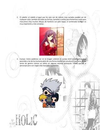 2. El cabello: el cabello al igual que los ojos son de colores muy variados pueden ser de
   cualquier color, también de todas las formas, tamaños o estilos para femeninos como para
   masculinos (hay muchos dibujos de hombres con pelo largo), el sombreado también es
   muy importante y más complejo.




3. Cuerpo: Cómo podemos ver en la imagen anterior el cuerpo tiene proporciones muy
   parecidas a las de los humanos pero de una forma mucho más escultural o perfecta, en las
   series de genero cómico se utiliza en algunas escenas animación “chibi” que es el
   personaje pero con rasgos más marcados y graciosos:
 