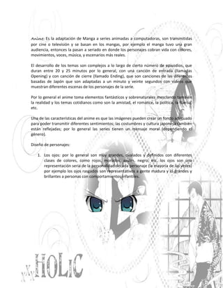 Anime: Es la adaptación de Manga a series animadas a computadoras, son transmitidas
por cine o televisión y se basan en los mangas, por ejemplo el manga tuvo una gran
audiencia, entonces la pasan a seriado en donde los personajes cobran vida con colores,
movimientos, voces, música, y escenarios más reales.

El desarrollo de los temas son complejos a lo largo de cierto número de episodios, que
duran entre 20 y 25 minutos por lo general, con una canción de entrada (llamadas
Opening) y con canción de cierre (llamado Ending), que son canciones de las diferentes
basadas de Japón que son adaptadas a un minuto y veinte segundos con videos que
muestran diferentes escenas de los personajes de la serie.

Por lo general el anime toma elementos fantásticos y sobrenaturales mesclando también
la realidad y los temas cotidianos como son la amistad, el romance, la política, la fuerza,
etc.

Una de las características del anime es que las imágenes pueden crear un fondo adecuado
para poder transmitir diferentes sentimientos; las costumbres y cultura japonesa también
están reflejadas; por lo general las series tienen un mensaje moral (dependiendo el
género).

Diseño de personajes:

   1. Los ojos: por lo general son muy grandes, ovalados y definidos con diferentes
      clases de colores, como rojos, morados, azules, negro, etc, los ojos son una
      representación seria de la personalidad década personaje (la mayoría de las veces)
      por ejemplo los ojos rasgados son representativos a gente madura y lo grandes y
      brillantes a personas con comportamientos infantiles.
 