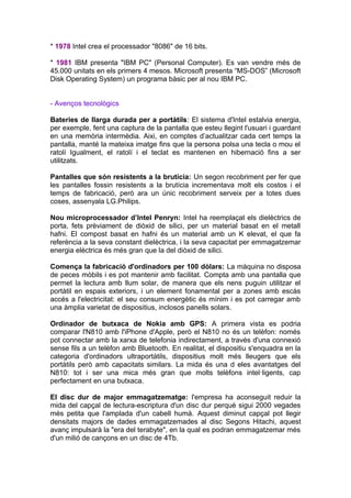 * 1978 Intel crea el processador "8086" de 16 bits.

* 1981 IBM presenta "IBM PC" (Personal Computer). Es van vendre més de
45.000 unitats en els primers 4 mesos. Microsoft presenta “MS-DOS” (Microsoft
Disk Operating System) un programa bàsic per al nou IBM PC.


- Avenços tecnològics

Bateries de llarga durada per a portàtils: El sistema d'Intel estalvia energia,
per exemple, fent una captura de la pantalla que esteu llegint l'usuari i guardant
en una memòria intermèdia. Aixi, en comptes d’actualitzar cada cert temps la
pantalla, manté la mateixa imatge fins que la persona polsa una tecla o mou el
ratolí Igualment, el ratolí i el teclat es mantenen en hibernació fins a ser
utilitzats.

Pantalles que són resistents a la brutícia: Un segon recobriment per fer que
les pantalles fossin resistents a la brutícia incrementava molt els costos i el
temps de fabricació, però ara un únic recobriment serveix per a totes dues
coses, assenyala LG.Philips.

Nou microprocessador d’Intel Penryn: Intel ha reemplaçat els dielèctrics de
porta, fets prèviament de diòxid de silici, per un material basat en el metall
hafni. El compost basat en hafni és un material amb un K elevat, el que fa
referència a la seva constant dielèctrica, i la seva capacitat per emmagatzemar
energia elèctrica és més gran que la del diòxid de silici.

Comença la fabricació d'ordinadors per 100 dòlars: La màquina no disposa
de peces mòbils i es pot mantenir amb facilitat. Compta amb una pantalla que
permet la lectura amb llum solar, de manera que els nens puguin utilitzar el
portàtil en espais exteriors, i un element fonamental per a zones amb escàs
accés a l'electricitat: el seu consum energètic és mínim i es pot carregar amb
una àmplia varietat de dispositius, inclosos panells solars.

Ordinador de butxaca de Nokia amb GPS: A primera vista es podria
comparar l'N810 amb l'iPhone d'Apple, però el N810 no és un telèfon: només
pot connectar amb la xarxa de telefonia indirectament, a través d'una connexió
sense fils a un telèfon amb Bluetooth. En realitat, el dispositiu s'enquadra en la
categoria d'ordinadors ultraportàtils, dispositius molt més lleugers que els
portàtils però amb capacitats similars. La mida és una d eles avantatges del
N810: tot i ser una mica més gran que molts telèfons intel·ligents, cap
perfectament en una butxaca.

El disc dur de major emmagatzematge: l'empresa ha aconseguit reduir la
mida del capçal de lectura-escriptura d'un disc dur perquè sigui 2000 vegades
més petita que l'amplada d'un cabell humà. Aquest diminut capçal pot llegir
densitats majors de dades emmagatzemades al disc Segons Hitachi, aquest
avanç impulsarà la "era del terabyte", en la qual es podran emmagatzemar més
d'un milió de cançons en un disc de 4Tb.
 
