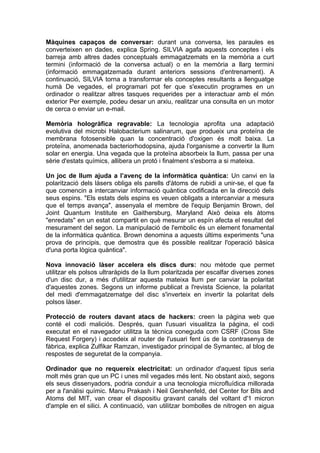 Màquines capaços de conversar: durant una conversa, les paraules es
converteixen en dades, explica Spring. SILVIA agafa aquests conceptes i els
barreja amb altres dades conceptuals emmagatzemats en la memòria a curt
termini (informació de la conversa actual) o en la memòria a llarg termini
(informació emmagatzemada durant anteriors sessions d'entrenament). A
continuació, SILVIA torna a transformar els conceptes resultants a llenguatge
humà De vegades, el programari pot fer que s'executin programes en un
ordinador o realitzar altres tasques requerides per a interactuar amb el món
exterior Per exemple, podeu desar un arxiu, realitzar una consulta en un motor
de cerca o enviar un e-mail.

Memòria hologràfica regravable: La tecnologia aprofita una adaptació
evolutiva del microbi Halobacterium salinarum, que produeix una proteïna de
membrana fotosensible quan la concentració d'oxigen és molt baixa. La
proteïna, anomenada bacteriorhodopsina, ajuda l'organisme a convertir la llum
solar en energia. Una vegada que la proteïna absorbeix la llum, passa per una
sèrie d'estats químics, allibera un protó i finalment s'esborra a si mateixa.

Un joc de llum ajuda a l’avenç de la informàtica quàntica: Un canvi en la
polarització dels làsers obliga els parells d'àtoms de rubidi a unir-se, el que fa
que comencin a intercanviar informació quàntica codificada en la direcció dels
seus espins. "Els estats dels espins es veuen obligats a intercanviar a mesura
que el temps avança", assenyala el membre de l'equip Benjamin Brown, del
Joint Quantum Institute en Gaithersburg, Maryland Això deixa els àtoms
"enredats" en un estat compartit en què mesurar un espín afecta el resultat del
mesurament del segon. La manipulació de l'embolic és un element fonamental
de la informàtica quàntica. Brown denomina a aquests últims experiments "una
prova de principis, que demostra que és possible realitzar l'operació bàsica
d'una porta lògica quàntica".

Nova innovació làser accelera els discs durs: nou mètode que permet
utilitzar els polsos ultraràpids de la llum polaritzada per escalfar diverses zones
d'un disc dur, a més d'utilitzar aquesta mateixa llum per canviar la polaritat
d'aquestes zones. Segons un informe publicat a l'revista Science, la polaritat
del medi d'emmagatzematge del disc s'inverteix en invertir la polaritat dels
polsos làser.

Protecció de routers davant atacs de hackers: creen la pàgina web que
conté el codi maliciós. Després, quan l'usuari visualitza la pàgina, el codi
executat en el navegador utilitza la tècnica coneguda com CSRF (Cross Site
Request Forgery) i accedeix al router de l'usuari fent ús de la contrasenya de
fàbrica, explica Zulfikar Ramzan, investigador principal de Symantec, al blog de
respostes de seguretat de la companyia.

Ordinador que no requereix electricitat: un ordinador d'aquest tipus seria
molt més gran que un PC i unes mil vegades més lent. No obstant això, segons
els seus dissenyadors, podria conduir a una tecnologia microfluídica millorada
per a l'anàlisi químic. Manu Prakash i Neil Gershenfeld, del Center for Bits and
Atoms del MIT, van crear el dispositiu gravant canals del voltant d'1 micron
d'ample en el silici. A continuació, van utilitzar bombolles de nitrogen en aigua
 