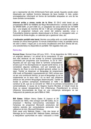 per a representar els bits d'informació fluint pels canals Aquests canals estan
dissenyats per realitzar funcions bàsiques de tipus booleà. A més, poden
emmagatzemar informació en forma de bombolles atrapades en una de les
dues cavitats connectades.

Internet arriba a zones rurals de la Xina: El GX-2 està basat en un
processador MIPS de 400MHz de Raça Microelectrònics i compta amb 128MB
de DRAM DDR, un port USB 2.0, un adaptador de xarxa ethernet de 10/100M
bps i una targeta de memòria SD de 1 GB per emmagatzemar les dades A
més, el programari inclourà una versió del sistema operatiu Linux o
FutureAlpha (sistema operatiu desenvolupat a la Xina), un navegador web, un
diccionari de Xinès-Anglès, un calendari per a gestionar cites, etc.

L’ordinador portàtil més barat: Només una politja amb un cordill substituirà la
maneta Un minut tirant genera 10 minuts d'electricitat A més, la pantalla canvia
de color a blanc i negre per a una bona visualització amb llum directa del sol,
una característica no disponible en portàtils 100 vegades més cars.

Noms clau

Konrad Zuse: Konrad Zuse (22 juny 1910 - 18 de desembre de 1995) va ser
un enginyer alemany i un pioner de la computació. El seu
èxit més destacat va ser acabar la primera computadora
controlada per programes que funcionava, la Z3 el 1941.
Aquesta pot ser que hagi estat la "primera computadora",
encara que hi ha discrepàncies en aquest sentit doncs, si es
consideren algunes subtileses, com per exemple que la
màquina de Zuse no era de propòsit general, potser no ho
sigui. També va dissenyar un llenguatge de programació
d'alt nivell, el Plankalkül, suposadament en 1945, encara que
va ser una contribució teòrica, ja que el llenguatge no es va
implementar en la seva vida i no va tenir cap influència
directa en els primers llenguatges desenvolupats. També va
fundar la primera companyia d'ordinadors el 1946 i va
construir la Z4, que es va convertir en 1950 en la primera computadora a ser
comercialitzada. A causa de la Segona Guerra Mundial, el treball inicial de
Zuse va passar desapercebut fora d'Alemanya. Possiblement la primera
influència documentada de Zuse en una companyia estrangera va ser
l'adquisició de patents per part d'IBM el 1946.


Bill Gates: William Henry Gates III (nascut el 28
d'octubre de 1955), més conegut com Bill Gates, és un
empresari i filantrop nord-americà, cofundador de
l'empresa de programari Microsoft, productora del
sistema operatiu per computadores personals més
utilitzat en el món, Microsoft Windows.
Està casat amb Melinda Gates, i tots dos tenen el
lideratge de la Fundació Bill i Melinda Gates, dedicada
a reequilibrar oportunitats en salut i educació a nivell
 