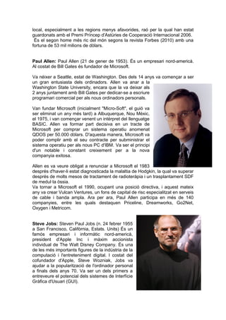 local, especialment a les regions menys afavorides, raó per la qual han estat
guardonats amb el Premi Príncep d'Astúries de Cooperació Internacional 2006.
 És el segon home més ric del món segons la revista Forbes (2010) amb una
fortuna de 53 mil milions de dòlars.


Paul Allen: Paul Allen (21 de gener de 1953). És un empresari nord-americà.
Al costat de Bill Gates és fundador de Microsoft.

Va néixer a Seattle, estat de Washington. Des dels 14 anys va començar a ser
un gran entusiasta dels ordinadors. Allen va anar a la
Washington State University, encara que la va deixar als
2 anys juntament amb Bill Gates per dedicar-se a escriure
programari comercial per als nous ordinadors personals.

Van fundar Microsoft (inicialment "Micro-Soft", el guió va
ser eliminat un any més tard) a Albuquerque, Nou Mèxic,
el 1975, i van començar venent un intèrpret del llenguatge
BASIC. Allen va formar part decisiva en un tracte de
Microsoft per comprar un sistema operatiu anomenat
QDOS per 50.000 dòlars. D'aquesta manera, Microsoft va
poder complir amb el seu contracte per subministrar el
sistema operatiu per als nous PC d'IBM. Va ser el principi
d'un notable i constant creixement per a la nova
companyia exitosa.

Allen es va veure obligat a renunciar a Microsoft el 1983
després d'haver-li estat diagnosticada la malaltia de Hodgkin, la qual va superar
després de molts mesos de tractament de radioteràpia i un trasplantament SDF
de medul·la òssia.
Va tornar a Microsoft el 1990, ocupant una posició directiva, i aquest mateix
any va crear Vulcan Ventures, un fons de capital de risc especialitzat en serveis
de cable i banda ampla. Ara per ara, Paul Allen participa en més de 140
companyies, entre les quals destaquen Priceline, Dreamworks, Go2Net,
Oxygen i Metricom.


Steve Jobs: Steven Paul Jobs (n. 24 febrer 1955
a San Francisco, Califòrnia, Estats. Units) És un
famós empresari i informàtic nord-americà,
president d'Apple Inc i màxim accionista
individual de The Walt Disney Company. És una
de les més importants figures de la indústria de la
computació i l'entreteniment digital. l costat del
cofundador d'Apple, Steve Wozniak, Jobs va
ajudar a la popularització de l'ordinador personal
a finals dels anys 70. Va ser un dels primers a
entreveure el potencial dels sistemes de Interfície
Gràfica d'Usuari (GUI).
 