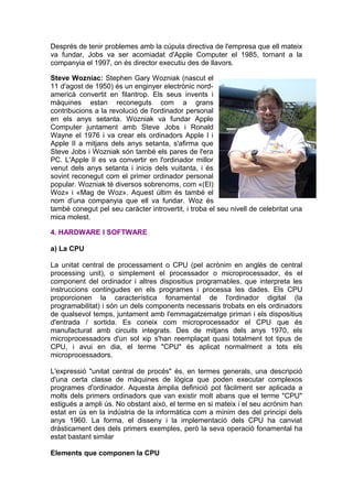 Després de tenir problemes amb la cúpula directiva de l'empresa que ell mateix
va fundar, Jobs va ser acomiadat d'Apple Computer el 1985, tornant a la
companyia el 1997, on és director executiu des de llavors.

Steve Wozniac: Stephen Gary Wozniak (nascut el
11 d'agost de 1950) és un enginyer electrònic nord-
americà convertit en filantrop. Els seus invents i
màquines estan reconeguts com a grans
contribucions a la revolució de l'ordinador personal
en els anys setanta. Wozniak va fundar Apple
Computer juntament amb Steve Jobs i Ronald
Wayne el 1976 i va crear els ordinadors Apple I i
Apple II a mitjans dels anys setanta, s'afirma que
Steve Jobs i Wozniak són també els pares de l'era
PC. L'Apple II es va convertir en l'ordinador millor
venut dels anys setanta i inicis dels vuitanta, i és
sovint reconegut com el primer ordinador personal
popular. Wozniak té diversos sobrenoms, com «(El)
Woz» i «Mag de Woz». Aquest últim és també el
nom d'una companyia que ell va fundar. Woz és
també conegut pel seu caràcter introvertit, i troba el seu nivell de celebritat una
mica molest.

4. HARDWARE I SOFTWARE

a) La CPU

La unitat central de processament o CPU (pel acrònim en anglès de central
processing unit), o simplement el processador o microprocessador, és el
component del ordinador i altres dispositius programables, que interpreta les
instruccions contingudes en els programes i processa les dades. Els CPU
proporcionen la característica fonamental de l'ordinador digital (la
programabilitat) i són un dels components necessaris trobats en els ordinadors
de qualsevol temps, juntament amb l'emmagatzematge primari i els dispositius
d'entrada / sortida. Es coneix com microprocessador el CPU que és
manufacturat amb circuits integrats. Des de mitjans dels anys 1970, els
microprocessadors d'un sol xip s'han reemplaçat quasi totalment tot tipus de
CPU, i avui en dia, el terme "CPU" és aplicat normalment a tots els
microprocessadors.

L'expressió "unitat central de procés" és, en termes generals, una descripció
d'una certa classe de màquines de lògica que poden executar complexos
programes d'ordinador. Aquesta àmplia definició pot fàcilment ser aplicada a
molts dels primers ordinadors que van existir molt abans que el terme "CPU"
estigués a ampli ús. No obstant això, el terme en si mateix i el seu acrònim han
estat en ús en la indústria de la informàtica com a mínim des del principi dels
anys 1960. La forma, el disseny i la implementació dels CPU ha canviat
dràsticament des dels primers exemples, però la seva operació fonamental ha
estat bastant similar

Elements que componen la CPU
 