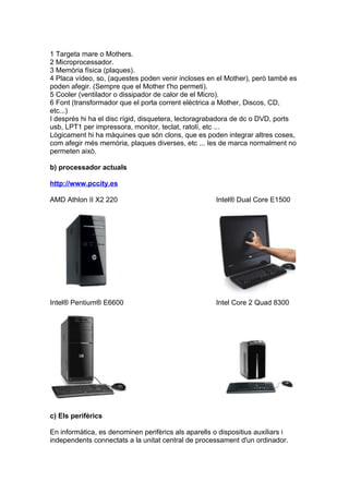 1 Targeta mare o Mothers.
2 Microprocessador.
3 Memòria física (plaques).
4 Placa vídeo, so, (aquestes poden venir incloses en el Mother), però també es
poden afegir. (Sempre que el Mother t'ho permeti).
5 Cooler (ventilador o dissipador de calor de el Micro).
6 Font (transformador que el porta corrent elèctrica a Mother, Discos, CD,
etc...)
I després hi ha el disc rígid, disquetera, lectoragrabadora de dc o DVD, ports
usb, LPT1 per impressora, monitor, teclat, ratolí, etc ...
Lògicament hi ha màquines que són clons, que es poden integrar altres coses,
com afegir més memòria, plaques diverses, etc ... les de marca normalment no
permeten això.

b) processador actuals

http://www.pccity.es

AMD Athlon II X2 220                                  Intel® Dual Core E1500




Intel® Pentium® E6600                                 Intel Core 2 Quad 8300




c) Els perifèrics

En informàtica, es denominen perifèrics als aparells o dispositius auxiliars i
independents connectats a la unitat central de processament d'un ordinador.
 